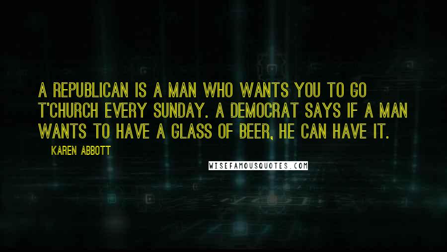 Karen Abbott quotes: A Republican is a man who wants you to go t'church every Sunday. A Democrat says if a man wants to have a glass of beer, he can have it. Karen Abbott quotes: A Republican is a man who wants you to go t'church every Sunday. A Democrat says if a man wants to have a glass of beer, he can have it.