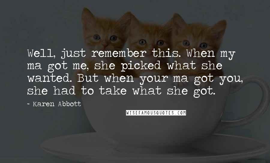 Karen Abbott quotes: Well, just remember this. When my ma got me, she picked what she wanted. But when your ma got you, she had to take what she got. Karen Abbott quotes: Well, just remember this. When my ma got me, she picked what she wanted. But when your ma got you, she had to take what she got.