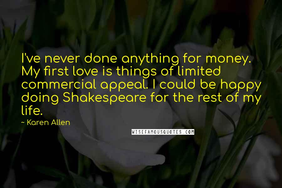 Karen Allen quotes: I've never done anything for money. My first love is things of limited commercial appeal. I could be happy doing Shakespeare for the rest of my life.