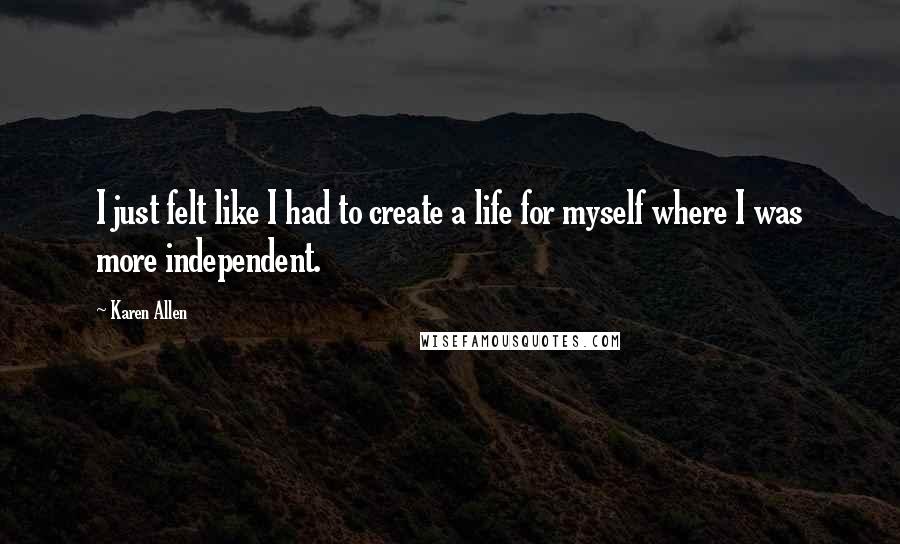 Karen Allen quotes: I just felt like I had to create a life for myself where I was more independent.