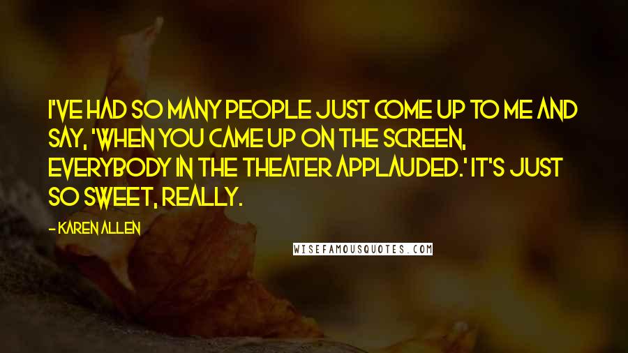 Karen Allen quotes: I've had so many people just come up to me and say, 'When you came up on the screen, everybody in the theater applauded.' It's just so sweet, really.