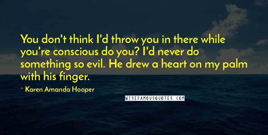 Karen Amanda Hooper quotes: You don't think I'd throw you in there while you're conscious do you? I'd never do something so evil. He drew a heart on my palm with his finger. Karen Amanda Hooper quotes: You don't think I'd throw you in there while you're conscious do you? I'd never do something so evil. He drew a heart on my palm with his finger.