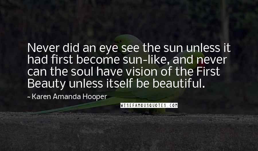 Karen Amanda Hooper quotes: Never did an eye see the sun unless it had first become sun-like, and never can the soul have vision of the First Beauty unless itself be beautiful. Karen Amanda Hooper quotes: Never did an eye see the sun unless it had first become sun-like, and never can the soul have vision of the First Beauty unless itself be beautiful.