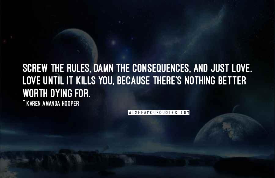 Karen Amanda Hooper quotes: Screw the rules, damn the consequences, and just love. Love until it kills you, because there's nothing better worth dying for. Karen Amanda Hooper quotes: Screw the rules, damn the consequences, and just love. Love until it kills you, because there's nothing better worth dying for.