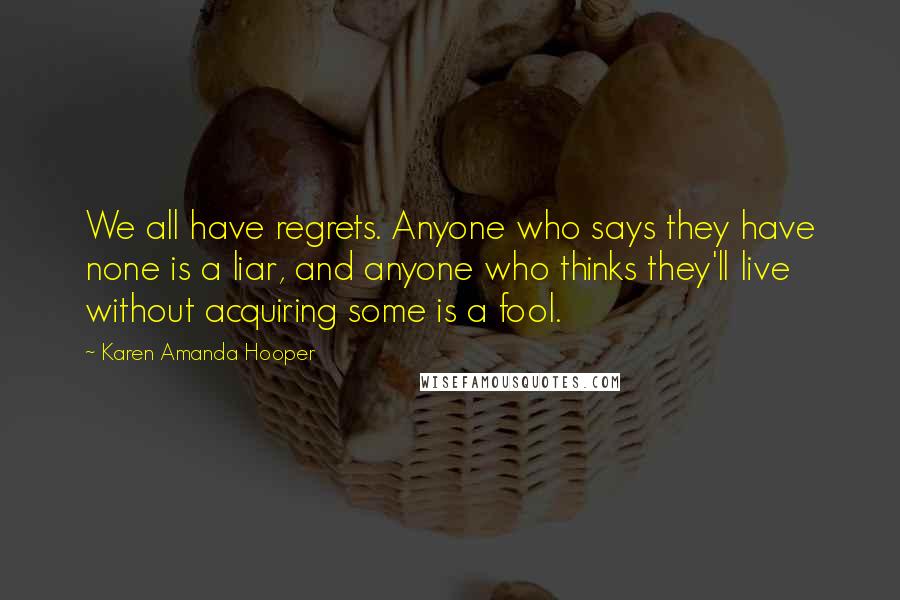 Karen Amanda Hooper quotes: We all have regrets. Anyone who says they have none is a liar, and anyone who thinks they'll live without acquiring some is a fool. Karen Amanda Hooper quotes: We all have regrets. Anyone who says they have none is a liar, and anyone who thinks they'll live without acquiring some is a fool.
