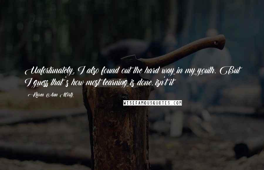 Karen Ann Wirtz quotes: Unfortunately, I also found out the hard way in my youth. But I guess that's how most learning is done, isn't it?