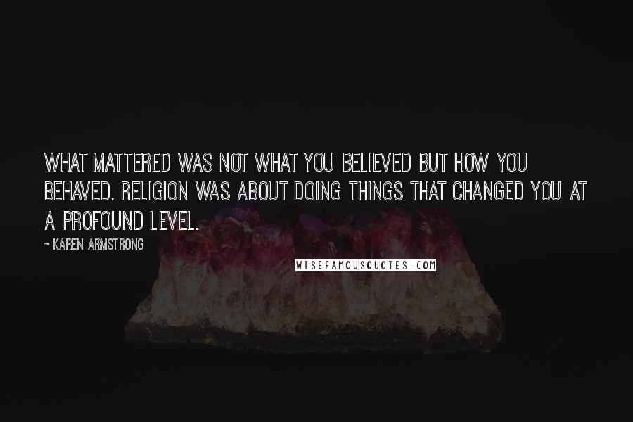 Karen Armstrong quotes: What mattered was not what you believed but how you behaved. Religion was about doing things that changed you at a profound level.