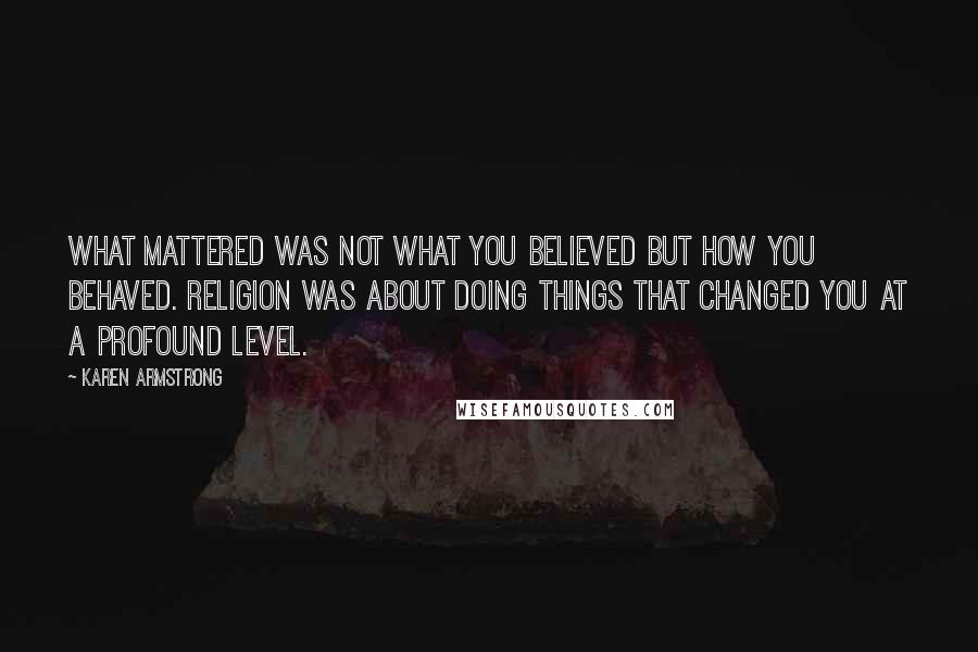 Karen Armstrong quotes: What mattered was not what you believed but how you behaved. Religion was about doing things that changed you at a profound level. Karen Armstrong quotes: What mattered was not what you believed but how you behaved. Religion was about doing things that changed you at a profound level.