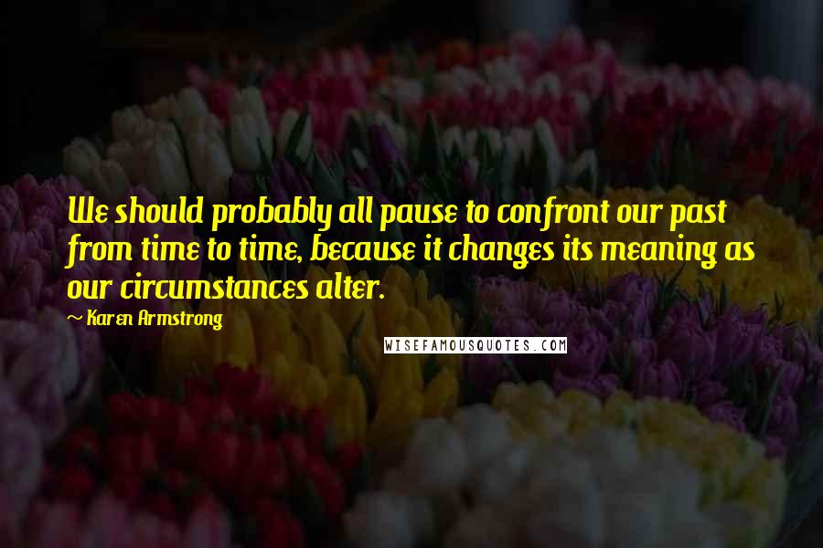 Karen Armstrong quotes: We should probably all pause to confront our past from time to time, because it changes its meaning as our circumstances alter. Karen Armstrong quotes: We should probably all pause to confront our past from time to time, because it changes its meaning as our circumstances alter.