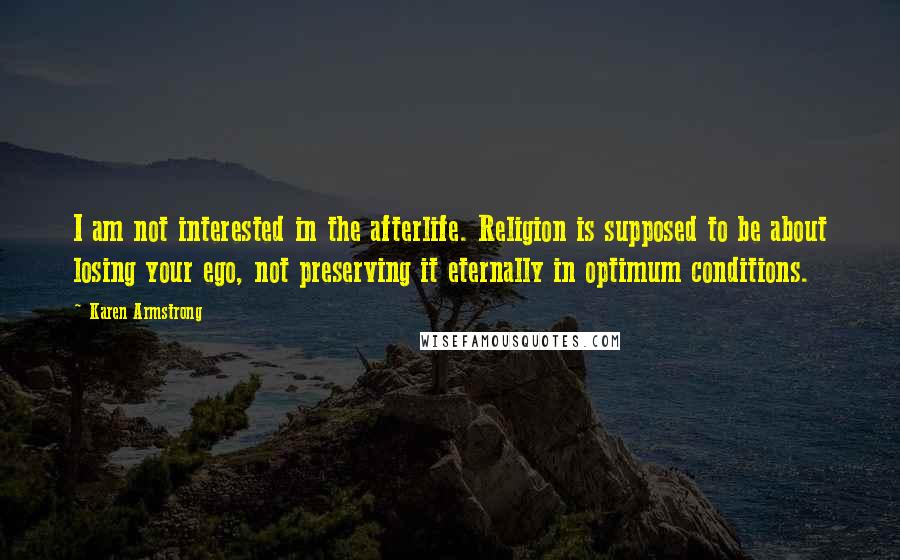 Karen Armstrong quotes: I am not interested in the afterlife. Religion is supposed to be about losing your ego, not preserving it eternally in optimum conditions. Karen Armstrong quotes: I am not interested in the afterlife. Religion is supposed to be about losing your ego, not preserving it eternally in optimum conditions.
