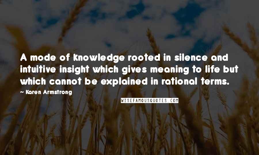 Karen Armstrong quotes: A mode of knowledge rooted in silence and intuitive insight which gives meaning to life but which cannot be explained in rational terms. Karen Armstrong quotes: A mode of knowledge rooted in silence and intuitive insight which gives meaning to life but which cannot be explained in rational terms.