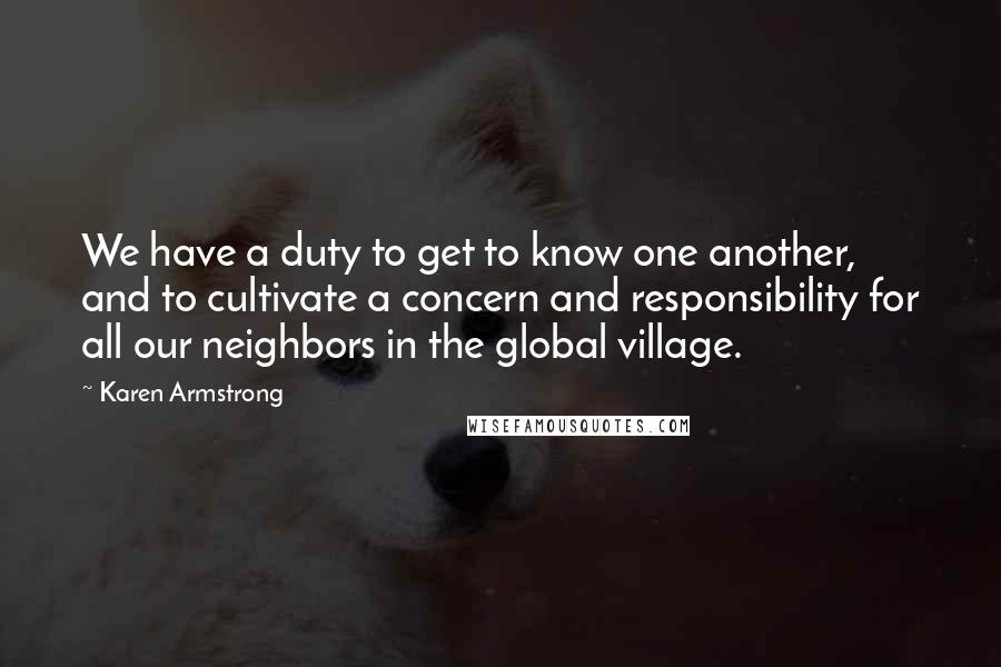 Karen Armstrong quotes: We have a duty to get to know one another, and to cultivate a concern and responsibility for all our neighbors in the global village. Karen Armstrong quotes: We have a duty to get to know one another, and to cultivate a concern and responsibility for all our neighbors in the global village.