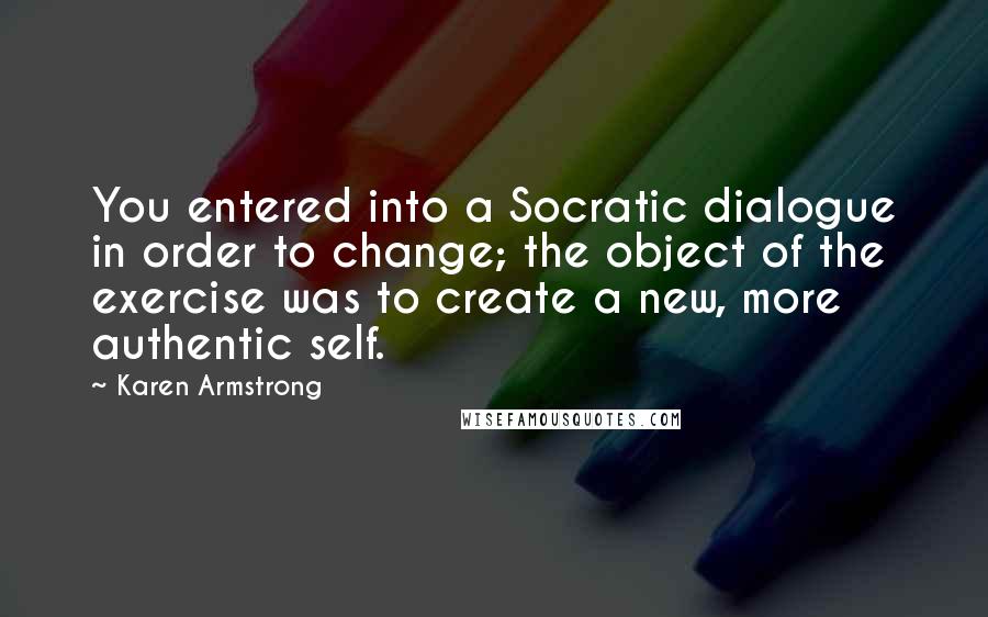 Karen Armstrong quotes: You entered into a Socratic dialogue in order to change; the object of the exercise was to create a new, more authentic self. Karen Armstrong quotes: You entered into a Socratic dialogue in order to change; the object of the exercise was to create a new, more authentic self.