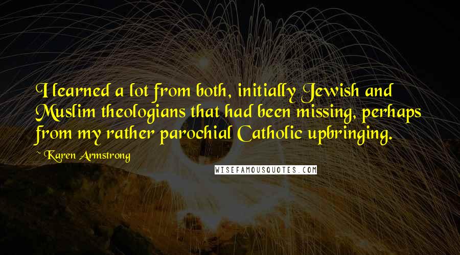 Karen Armstrong quotes: I learned a lot from both, initially Jewish and Muslim theologians that had been missing, perhaps from my rather parochial Catholic upbringing. Karen Armstrong quotes: I learned a lot from both, initially Jewish and Muslim theologians that had been missing, perhaps from my rather parochial Catholic upbringing.