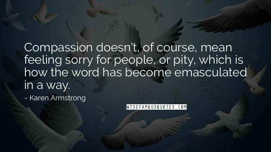 Karen Armstrong quotes: Compassion doesn't, of course, mean feeling sorry for people, or pity, which is how the word has become emasculated in a way.