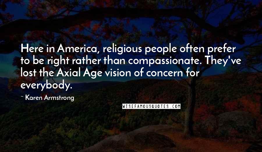 Karen Armstrong quotes: Here in America, religious people often prefer to be right rather than compassionate. They've lost the Axial Age vision of concern for everybody.