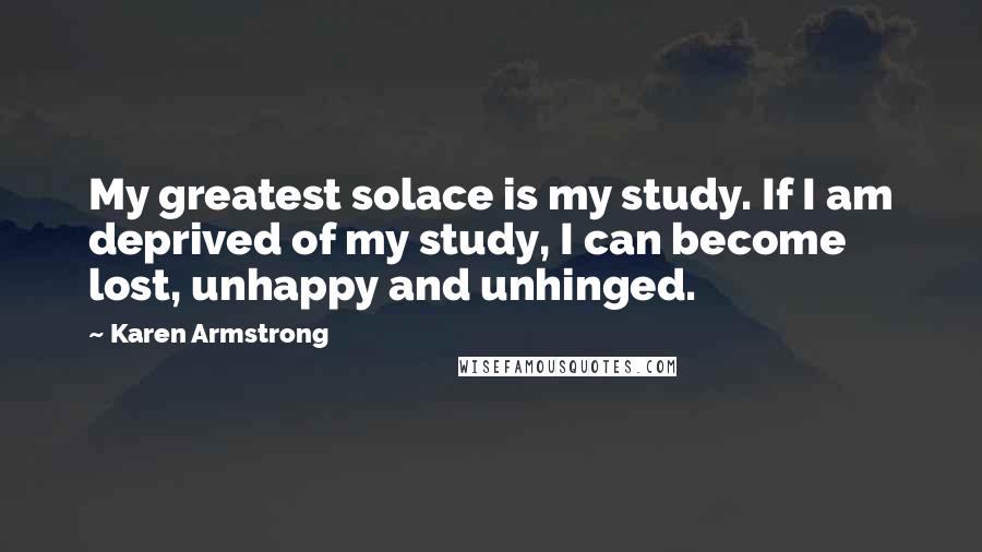 Karen Armstrong quotes: My greatest solace is my study. If I am deprived of my study, I can become lost, unhappy and unhinged. Karen Armstrong quotes: My greatest solace is my study. If I am deprived of my study, I can become lost, unhappy and unhinged.