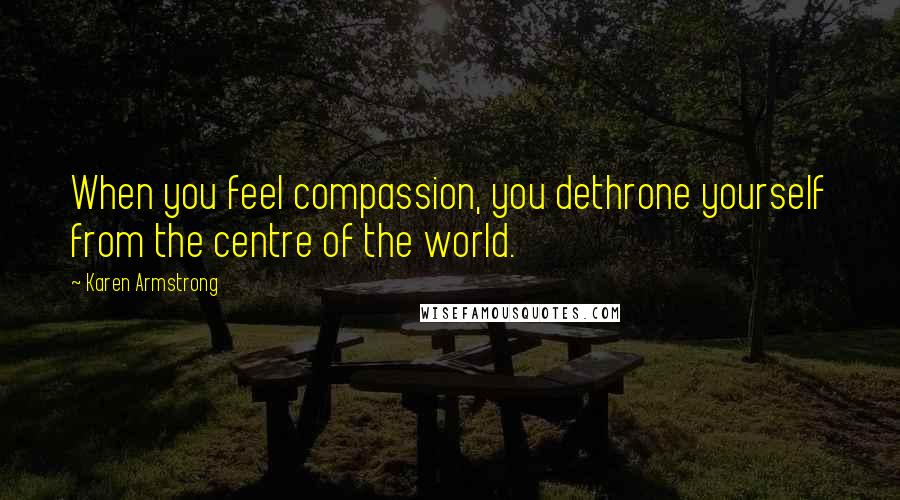 Karen Armstrong quotes: When you feel compassion, you dethrone yourself from the centre of the world.