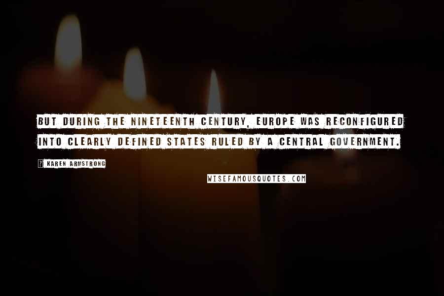 Karen Armstrong quotes: But during the nineteenth century, Europe was reconfigured into clearly defined states ruled by a central government. Karen Armstrong quotes: But during the nineteenth century, Europe was reconfigured into clearly defined states ruled by a central government.