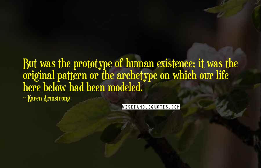 Karen Armstrong quotes: But was the prototype of human existence; it was the original pattern or the archetype on which our life here below had been modeled. Karen Armstrong quotes: But was the prototype of human existence; it was the original pattern or the archetype on which our life here below had been modeled.