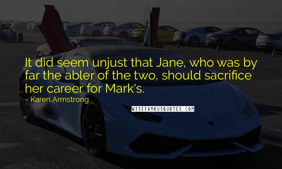 Karen Armstrong quotes: It did seem unjust that Jane, who was by far the abler of the two, should sacrifice her career for Mark's. Karen Armstrong quotes: It did seem unjust that Jane, who was by far the abler of the two, should sacrifice her career for Mark's.