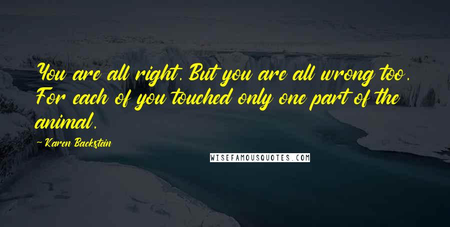 Karen Backstein quotes: You are all right. But you are all wrong too. For each of you touched only one part of the animal.