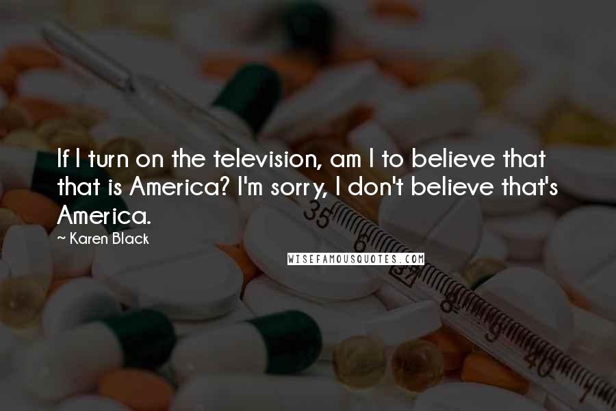 Karen Black quotes: If I turn on the television, am I to believe that that is America? I'm sorry, I don't believe that's America. Karen Black quotes: If I turn on the television, am I to believe that that is America? I'm sorry, I don't believe that's America.