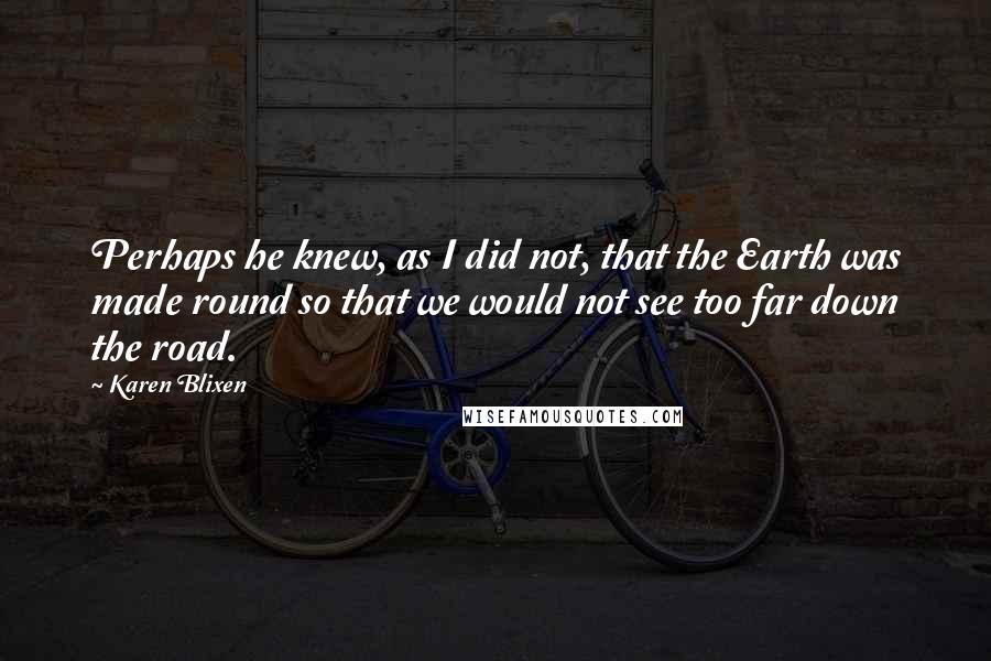 Karen Blixen quotes: Perhaps he knew, as I did not, that the Earth was made round so that we would not see too far down the road.