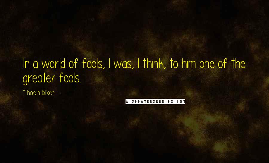 Karen Blixen quotes: In a world of fools, I was, I think, to him one of the greater fools.