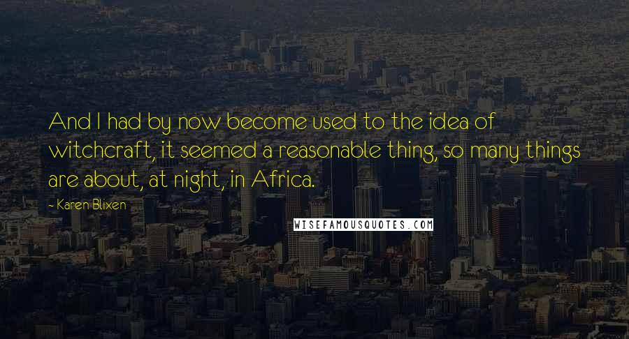 Karen Blixen quotes: And I had by now become used to the idea of witchcraft, it seemed a reasonable thing, so many things are about, at night, in Africa.