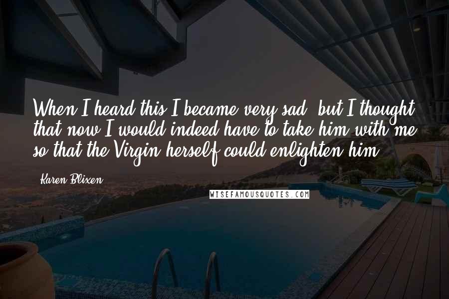 Karen Blixen quotes: When I heard this I became very sad, but I thought that now I would indeed have to take him with me so that the Virgin herself could enlighten him.