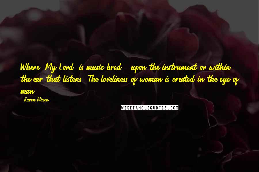 Karen Blixen quotes: Where, My Lord, is music bred - upon the instrument or within the ear that listens? The loveliness of woman is created in the eye of man.
