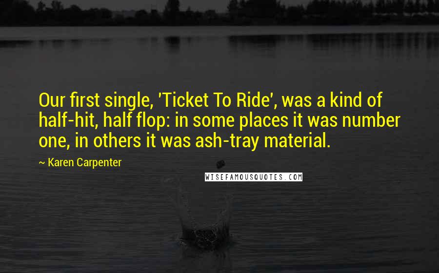 Karen Carpenter quotes: Our first single, 'Ticket To Ride', was a kind of half-hit, half flop: in some places it was number one, in others it was ash-tray material. Karen Carpenter quotes: Our first single, 'Ticket To Ride', was a kind of half-hit, half flop: in some places it was number one, in others it was ash-tray material.