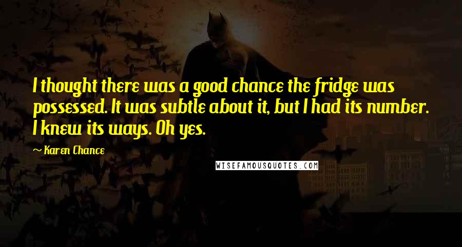 Karen Chance quotes: I thought there was a good chance the fridge was possessed. It was subtle about it, but I had its number. I knew its ways. Oh yes.