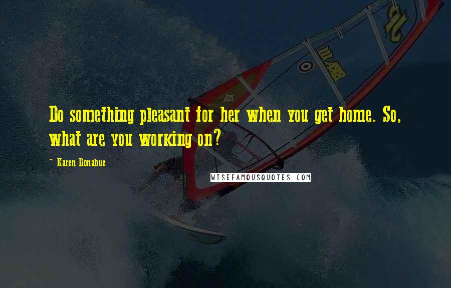 Karen Donahue quotes: Do something pleasant for her when you get home. So, what are you working on?