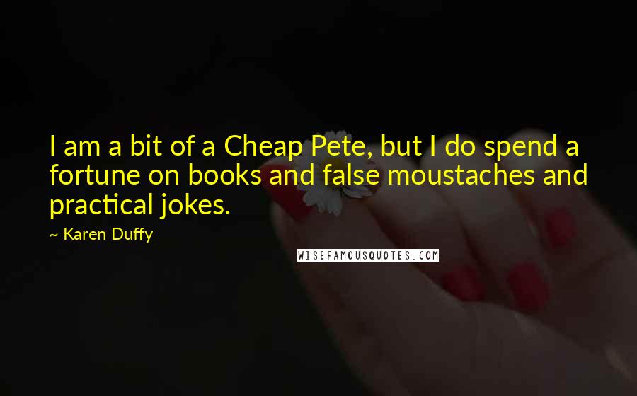 Karen Duffy quotes: I am a bit of a Cheap Pete, but I do spend a fortune on books and false moustaches and practical jokes. Karen Duffy quotes: I am a bit of a Cheap Pete, but I do spend a fortune on books and false moustaches and practical jokes.