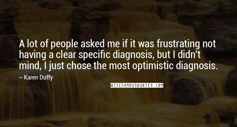 Karen Duffy quotes: A lot of people asked me if it was frustrating not having a clear specific diagnosis, but I didn't mind, I just chose the most optimistic diagnosis. Karen Duffy quotes: A lot of people asked me if it was frustrating not having a clear specific diagnosis, but I didn't mind, I just chose the most optimistic diagnosis.
