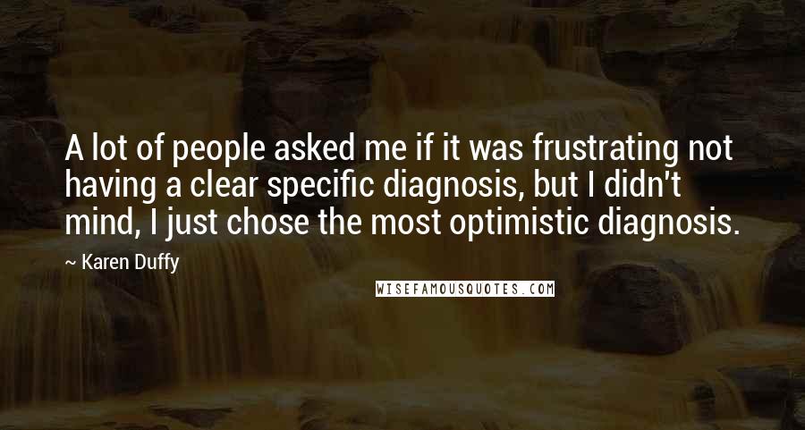 Karen Duffy quotes: A lot of people asked me if it was frustrating not having a clear specific diagnosis, but I didn't mind, I just chose the most optimistic diagnosis.