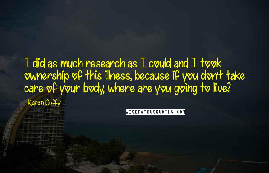 Karen Duffy quotes: I did as much research as I could and I took ownership of this illness, because if you don't take care of your body, where are you going to live?