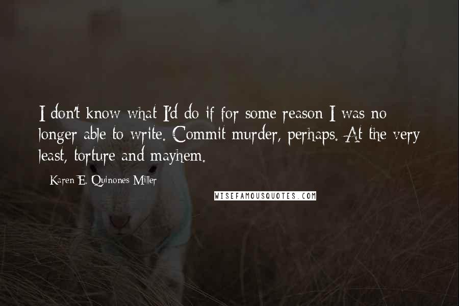 Karen E. Quinones Miller quotes: I don't know what I'd do if for some reason I was no longer able to write. Commit murder, perhaps. At the very least, torture and mayhem.