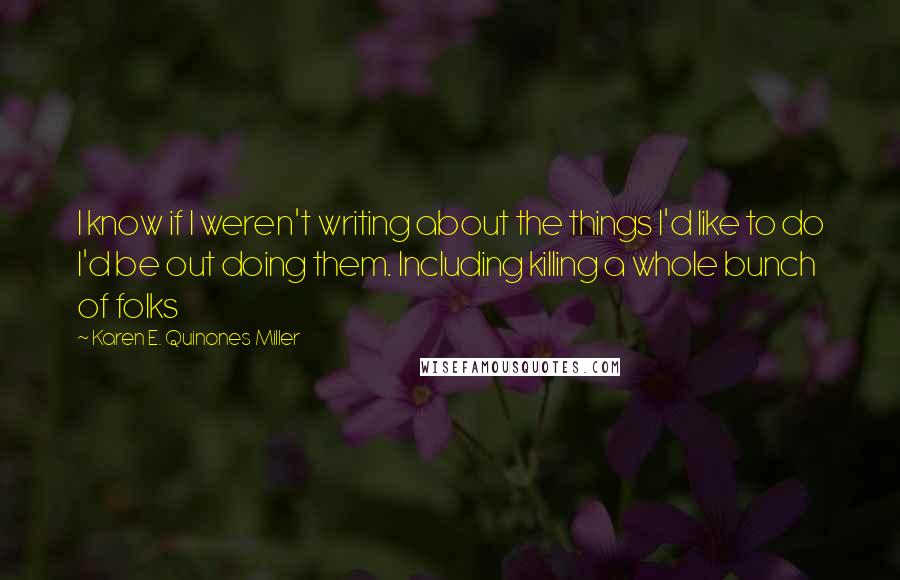Karen E. Quinones Miller quotes: I know if I weren't writing about the things I'd like to do I'd be out doing them. Including killing a whole bunch of folks