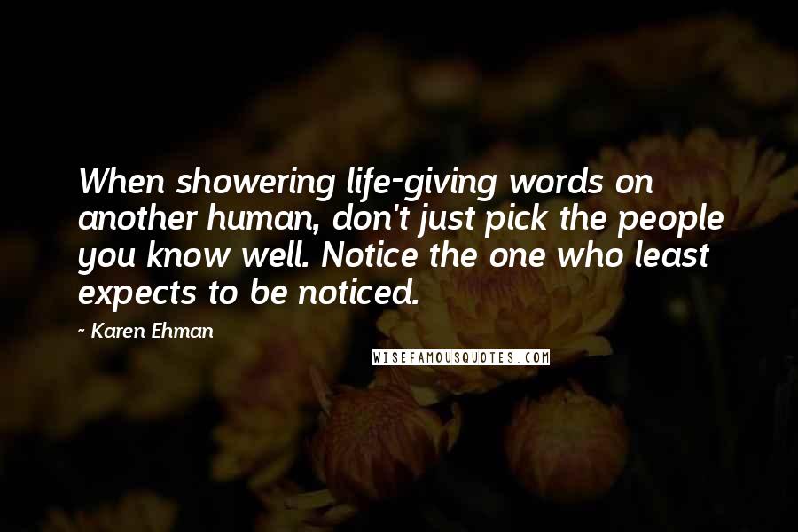 Karen Ehman quotes: When showering life-giving words on another human, don't just pick the people you know well. Notice the one who least expects to be noticed.