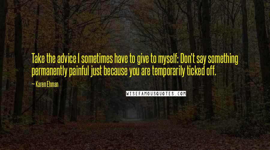 Karen Ehman quotes: Take the advice I sometimes have to give to myself: Don't say something permanently painful just because you are temporarily ticked off. Karen Ehman quotes: Take the advice I sometimes have to give to myself: Don't say something permanently painful just because you are temporarily ticked off.