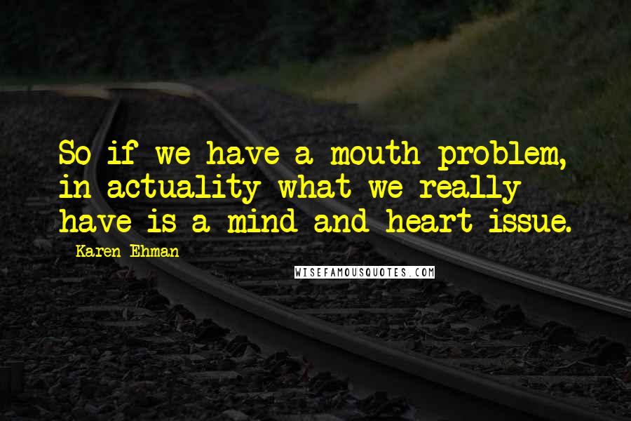 Karen Ehman quotes: So if we have a mouth problem, in actuality what we really have is a mind and heart issue.