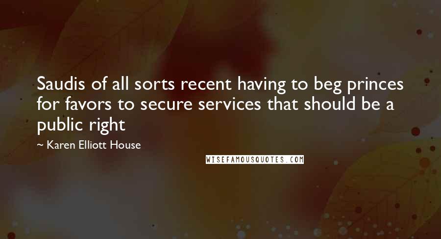 Karen Elliott House quotes: Saudis of all sorts recent having to beg princes for favors to secure services that should be a public right Karen Elliott House quotes: Saudis of all sorts recent having to beg princes for favors to secure services that should be a public right