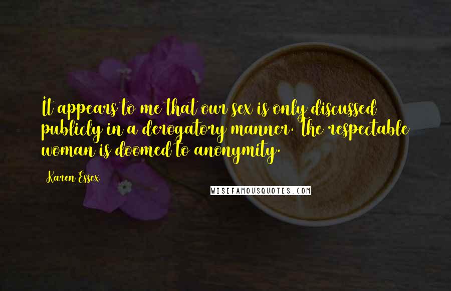 Karen Essex quotes: It appears to me that our sex is only discussed publicly in a derogatory manner. The respectable woman is doomed to anonymity. Karen Essex quotes: It appears to me that our sex is only discussed publicly in a derogatory manner. The respectable woman is doomed to anonymity.