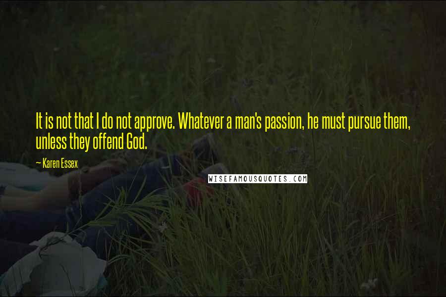 Karen Essex quotes: It is not that I do not approve. Whatever a man's passion, he must pursue them, unless they offend God. Karen Essex quotes: It is not that I do not approve. Whatever a man's passion, he must pursue them, unless they offend God.