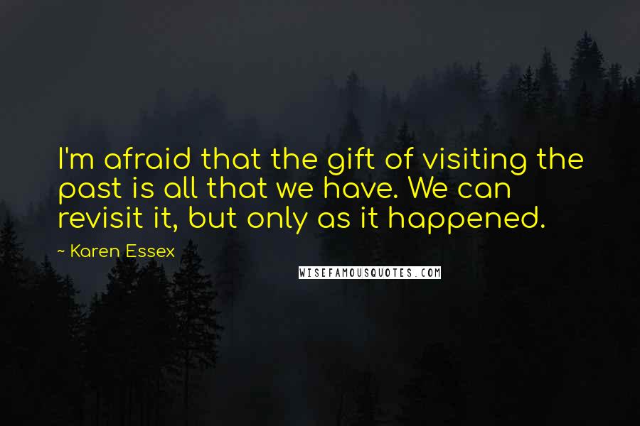 Karen Essex quotes: I'm afraid that the gift of visiting the past is all that we have. We can revisit it, but only as it happened. Karen Essex quotes: I'm afraid that the gift of visiting the past is all that we have. We can revisit it, but only as it happened.