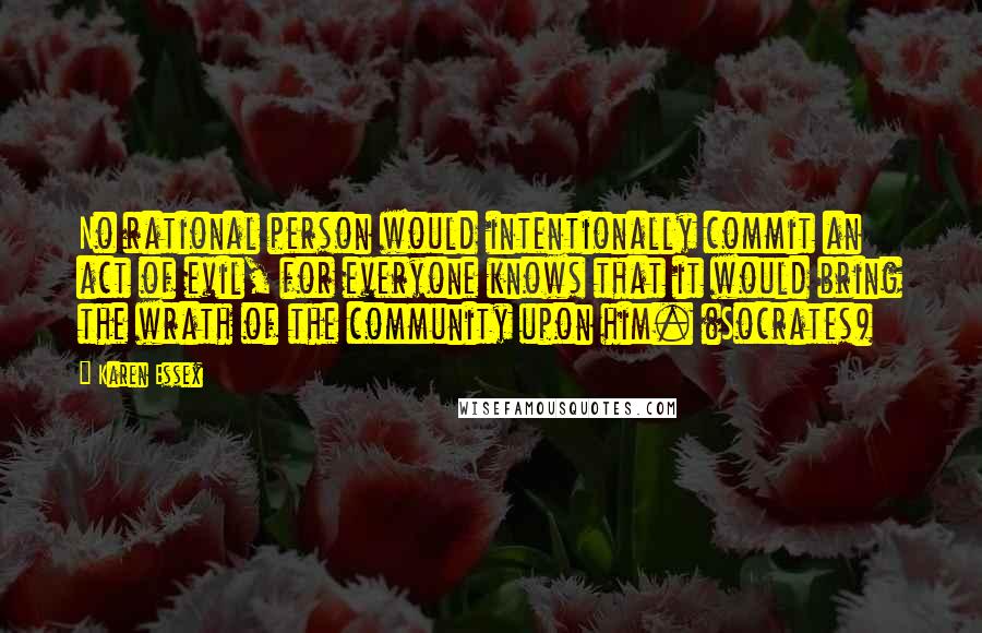 Karen Essex quotes: No rational person would intentionally commit an act of evil, for everyone knows that it would bring the wrath of the community upon him. (Socrates)