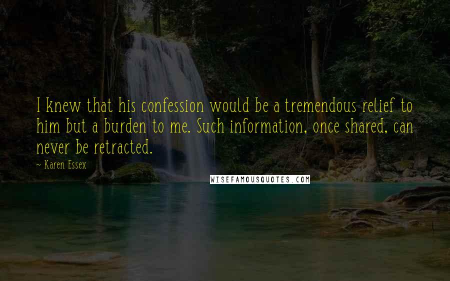Karen Essex quotes: I knew that his confession would be a tremendous relief to him but a burden to me. Such information, once shared, can never be retracted. Karen Essex quotes: I knew that his confession would be a tremendous relief to him but a burden to me. Such information, once shared, can never be retracted.